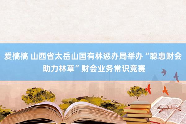 爱搞搞 山西省太岳山国有林惩办局举办“聪惠财会 助力林草”财会业务常识竞赛