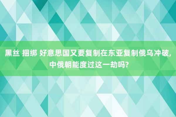 黑丝 捆绑 好意思国又要复制在东亚复制俄乌冲破， 中俄朝能度过这一劫吗?