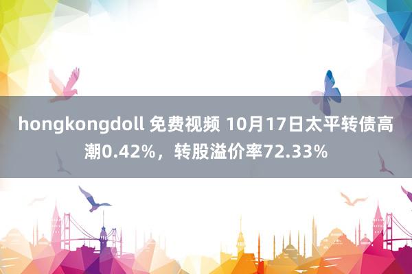 hongkongdoll 免费视频 10月17日太平转债高潮0.42%，转股溢价率72.33%