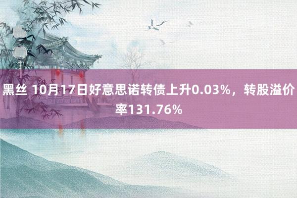 黑丝 10月17日好意思诺转债上升0.03%，转股溢价率131.76%