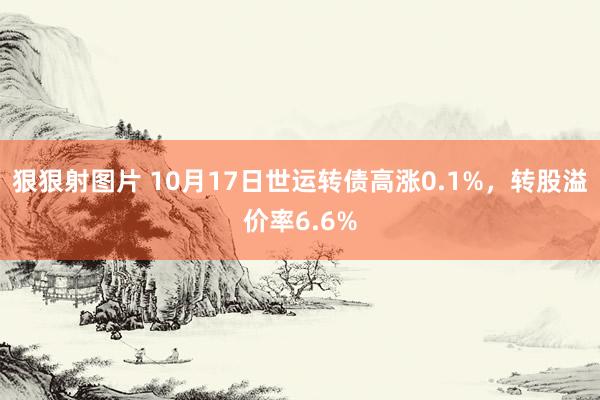 狠狠射图片 10月17日世运转债高涨0.1%，转股溢价率6.6%