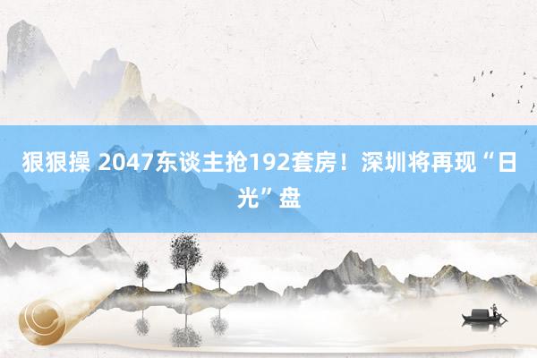 狠狠操 2047东谈主抢192套房！深圳将再现“日光”盘