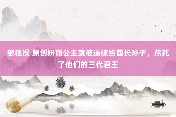 狠狠操 原创妍丽公主就被逼嫁给酋长孙子，熬死了他们的三代君王