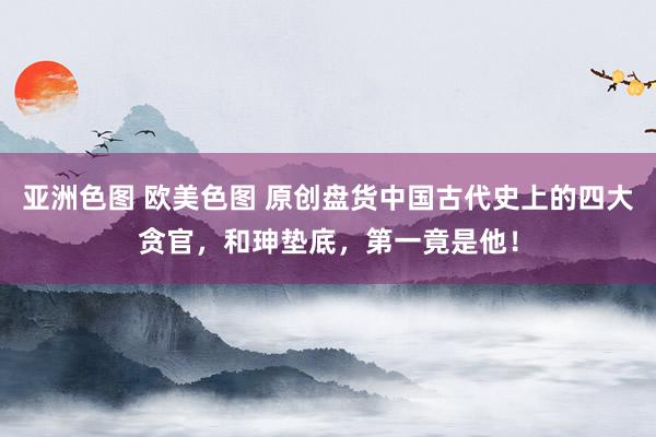 亚洲色图 欧美色图 原创盘货中国古代史上的四大贪官，和珅垫底，第一竟是他！