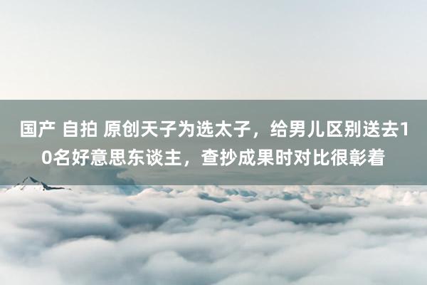 国产 自拍 原创天子为选太子，给男儿区别送去10名好意思东谈主，查抄成果时对比很彰着