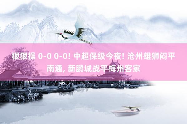 狠狠操 0-0 0-0! 中超保级今夜! 沧州雄狮闷平南通， 新鹏城战平梅州客家