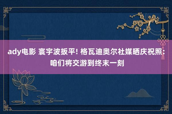 ady电影 寰宇波扳平! 格瓦迪奥尔社媒晒庆祝照: 咱们将交游到终末一刻