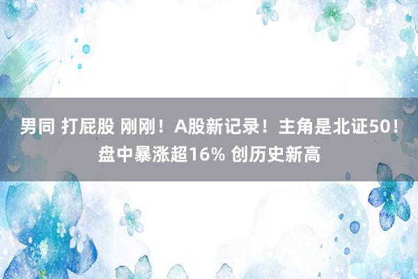 男同 打屁股 刚刚！A股新记录！主角是北证50！盘中暴涨超16% 创历史新高