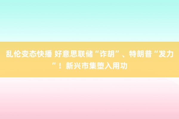 乱伦变态快播 好意思联储“诈胡”、特朗普“发力”！新兴市集堕入用功