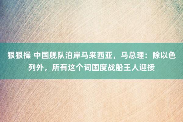 狠狠操 中国舰队泊岸马来西亚，马总理：除以色列外，所有这个词国度战船王人迎接