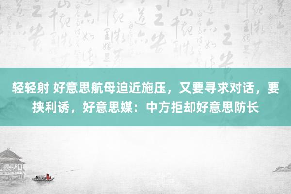 轻轻射 好意思航母迫近施压，又要寻求对话，要挟利诱，好意思媒：中方拒却好意思防长