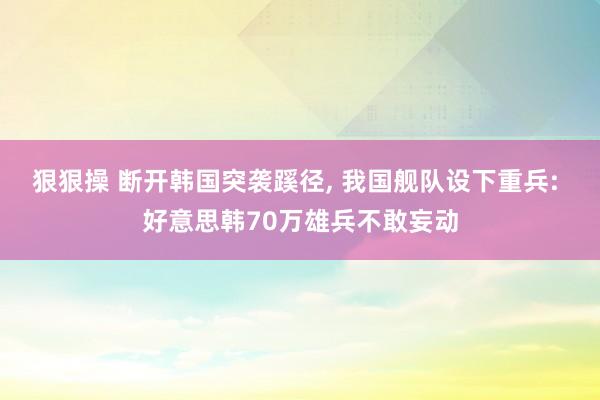 狠狠操 断开韩国突袭蹊径， 我国舰队设下重兵: 好意思韩70万雄兵不敢妄动