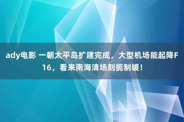 ady电影 一朝太平岛扩建完成，大型机场能起降F16，看来南海清场刻扼制缓！