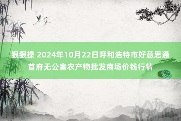 狠狠操 2024年10月22日呼和浩特市好意思通首府无公害农产物批发商场价钱行情