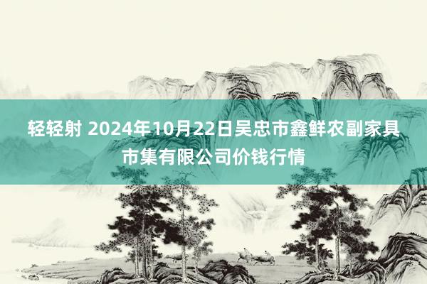 轻轻射 2024年10月22日吴忠市鑫鲜农副家具市集有限公司价钱行情