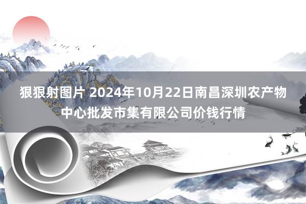 狠狠射图片 2024年10月22日南昌深圳农产物中心批发市集有限公司价钱行情