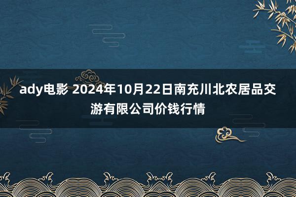 ady电影 2024年10月22日南充川北农居品交游有限公司价钱行情