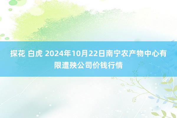 探花 白虎 2024年10月22日南宁农产物中心有限遭殃公司价钱行情