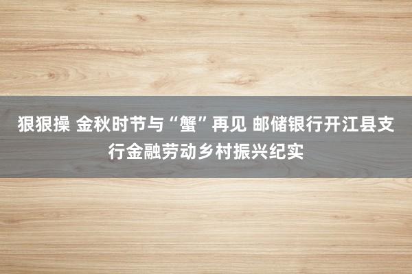 狠狠操 金秋时节与“蟹”再见 邮储银行开江县支行金融劳动乡村振兴纪实