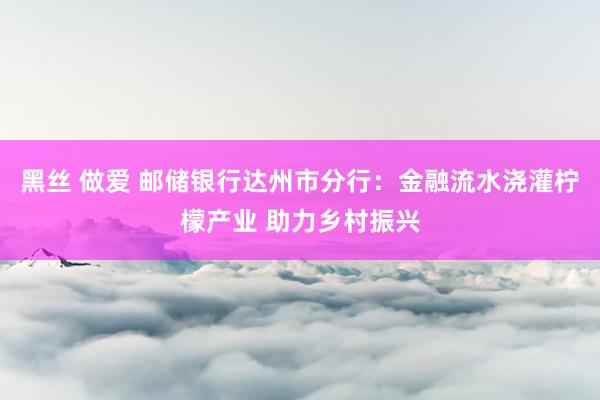 黑丝 做爱 邮储银行达州市分行：金融流水浇灌柠檬产业 助力乡村振兴