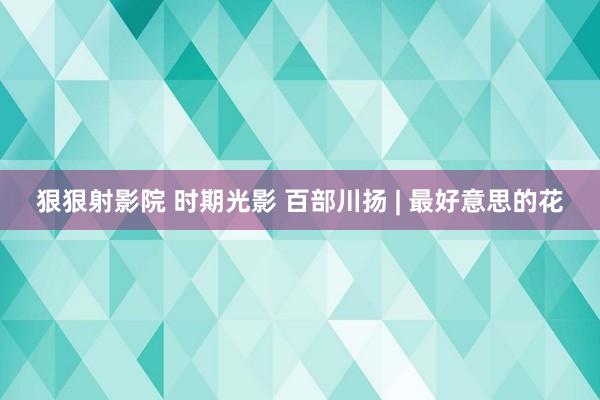 狠狠射影院 时期光影 百部川扬 | 最好意思的花