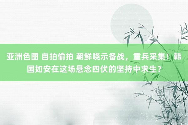 亚洲色图 自拍偷拍 朝鲜晓示备战，重兵采集！韩国如安在这场悬念四伏的坚持中求生？