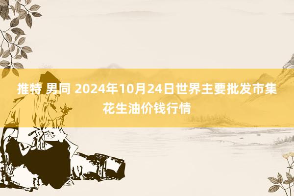 推特 男同 2024年10月24日世界主要批发市集花生油价钱行情