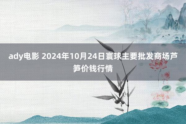 ady电影 2024年10月24日寰球主要批发商场芦笋价钱行情