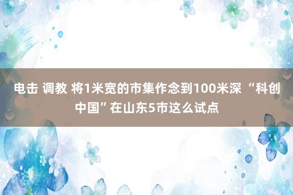 电击 调教 将1米宽的市集作念到100米深 “科创中国”在山东5市这么试点