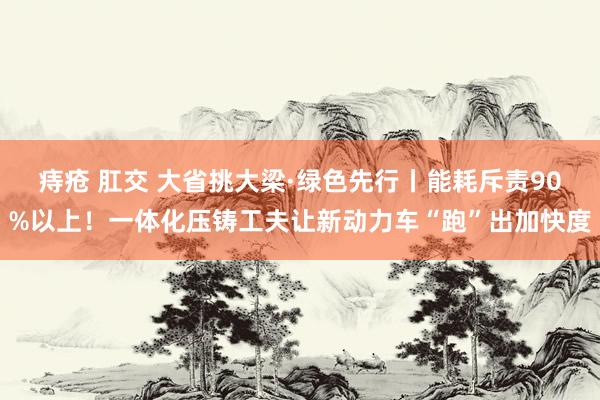 痔疮 肛交 大省挑大梁·绿色先行丨能耗斥责90%以上！一体化压铸工夫让新动力车“跑”出加快度