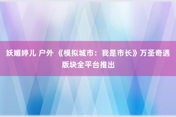 妖媚婷儿 户外 《模拟城市：我是市长》万圣奇遇版块全平台推出