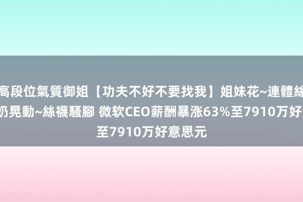 高段位氣質御姐【功夫不好不要找我】姐妹花~連體絲襪~大奶晃動~絲襪騷腳 微软CEO薪酬暴涨63%至7910万好意思元