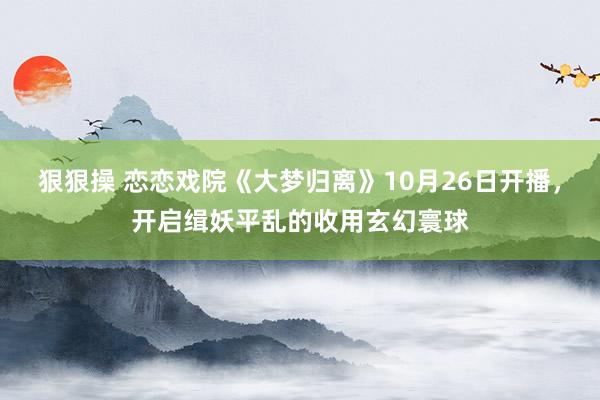 狠狠操 恋恋戏院《大梦归离》10月26日开播，开启缉妖平乱的收用玄幻寰球