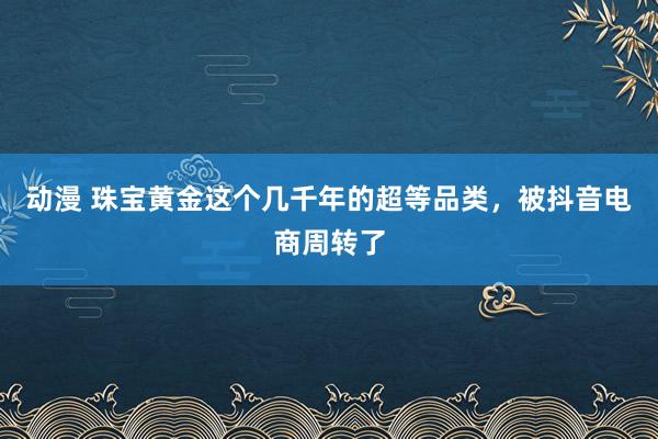 动漫 珠宝黄金这个几千年的超等品类，被抖音电商周转了