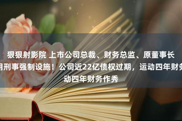 狠狠射影院 上市公司总裁、财务总监、原董事长被采用刑事强制设施！公司近22亿债权过期，运动四年财务作秀