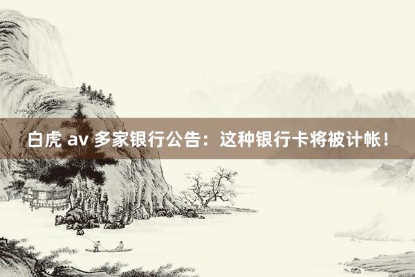 白虎 av 多家银行公告：这种银行卡将被计帐！