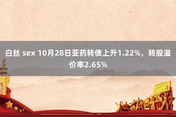 白丝 sex 10月28日亚药转债上升1.22%，转股溢价率2.65%