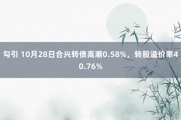 勾引 10月28日合兴转债高潮0.58%，转股溢价率40.76%