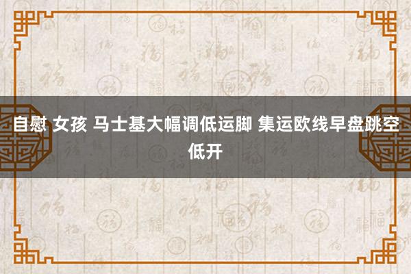 自慰 女孩 马士基大幅调低运脚 集运欧线早盘跳空低开