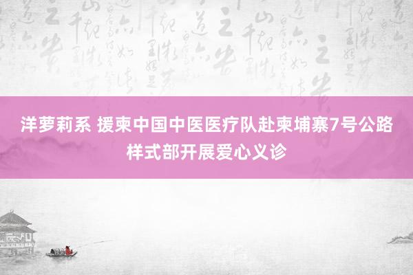 洋萝莉系 援柬中国中医医疗队赴柬埔寨7号公路样式部开展爱心义诊