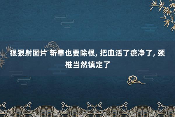 狠狠射图片 斩草也要除根， 把血活了瘀净了， 颈椎当然镇定了