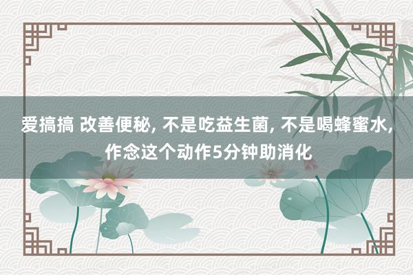 爱搞搞 改善便秘， 不是吃益生菌， 不是喝蜂蜜水， 作念这个动作5分钟助消化