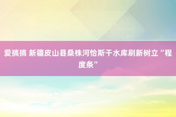 爱搞搞 新疆皮山县桑株河恰斯干水库刷新树立“程度条”