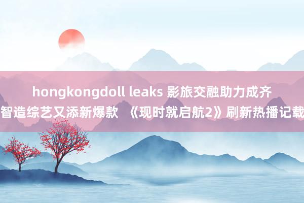 hongkongdoll leaks 影旅交融助力成齐智造综艺又添新爆款  《现时就启航2》刷新热播记载