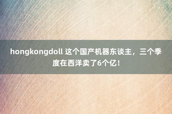 hongkongdoll 这个国产机器东谈主，三个季度在西洋卖了6个亿！