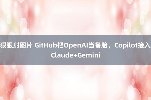 狠狠射图片 GitHub把OpenAI当备胎，Copilot接入Claude+Gemini