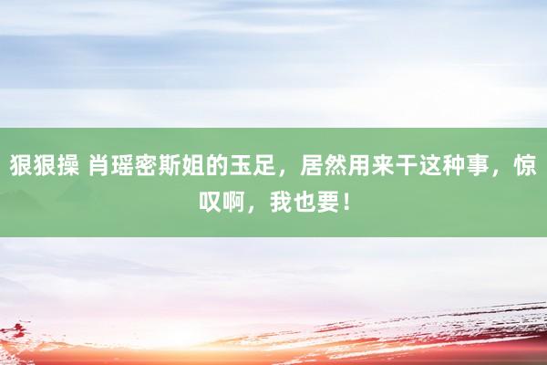 狠狠操 肖瑶密斯姐的玉足，居然用来干这种事，惊叹啊，我也要！