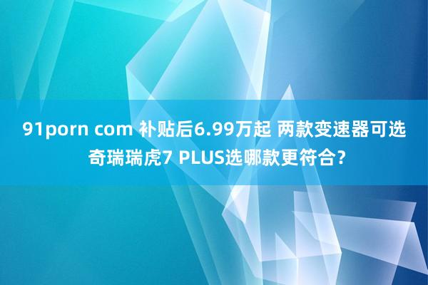 91porn com 补贴后6.99万起 两款变速器可选 奇瑞瑞虎7 PLUS选哪款更符合？