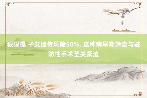 狠狠操 子女遗传风险50%， 这种病早期筛查与驻防性手术至关紧迫