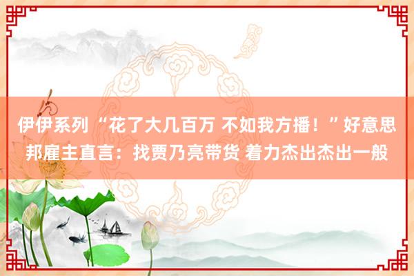 伊伊系列 “花了大几百万 不如我方播！”好意思邦雇主直言：找贾乃亮带货 着力杰出杰出一般